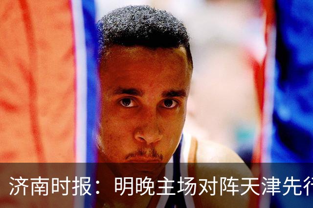 济南时报：明晚主场对阵天津先行者，期待山东男篮延续良好状态