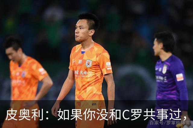 皮奥利：如果你没和C罗共事过，就不会意识到他有多么伟大