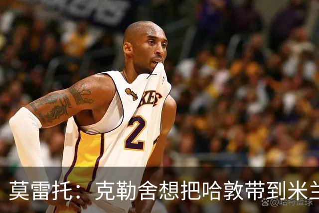 莫雷托：克勒舍想把哈敦带到米兰；米兰盼年末能和拉比奥续约