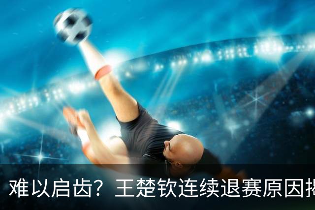 难以启齿？王楚钦连续退赛原因揭晓，原来他与昔日马龙的情况相似