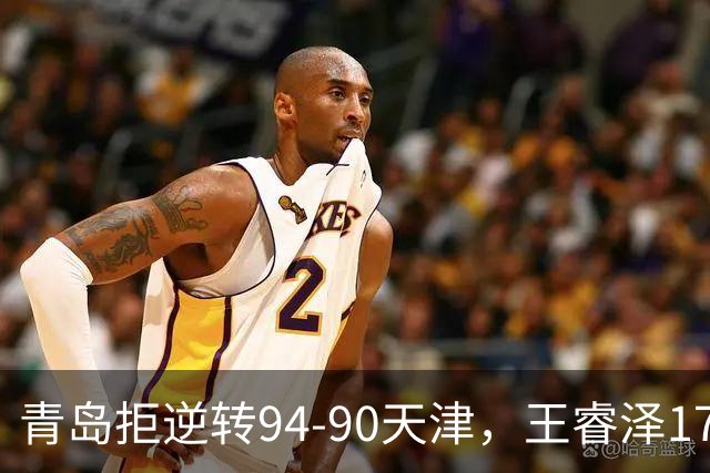 青岛拒逆转94-90天津，王睿泽17分，段昂君16分，尼克斯空砍28分