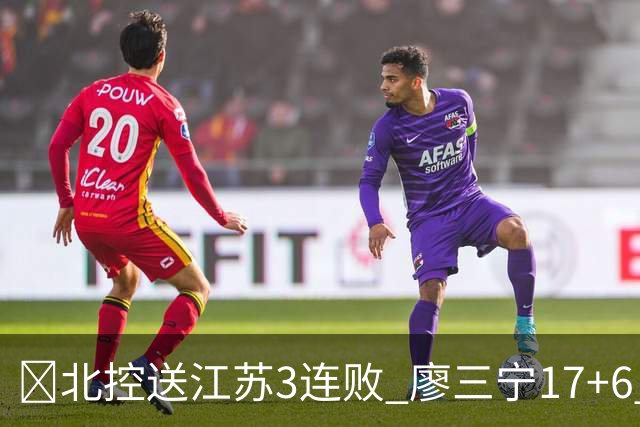 🏀北控送江苏3连败 廖三宁17+6 赵嘉义15+7 庞峥麟15分