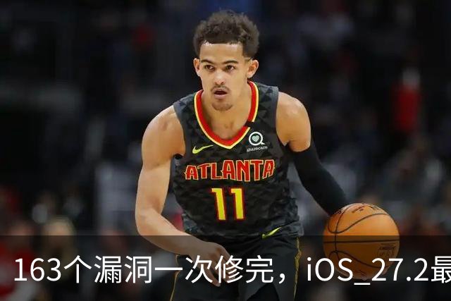 163个漏洞一次修完，iOS 27.2最狠的坑在浏览器里