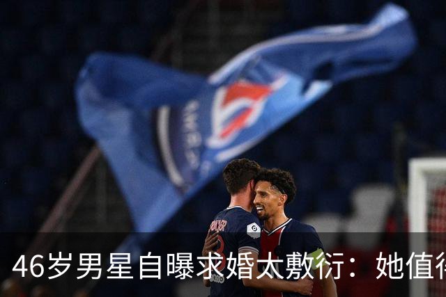46岁男星自曝求婚太敷衍：她值得更好的